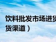 饮料批发市场进货渠道苏州（饮料批发市场进货渠道）