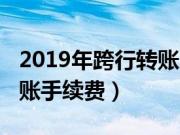 2019年跨行转账用不用手续费（2019跨行转账手续费）