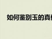 如何鉴别玉的真假？玉的鉴别方法有哪些