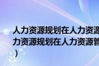 人力资源规划在人力资源管理总体结构中的作用是什么（人力资源规划在人力资源管理总体架构中的作用是什么 人力资）