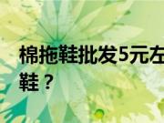 棉拖鞋批发5元左右去哪里批发？如何买棉拖鞋？