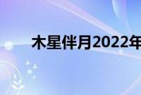 木星伴月2022年时间表（木星伴月）