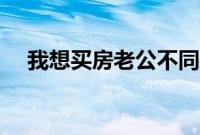 我想买房老公不同意怎么办（我想买房）