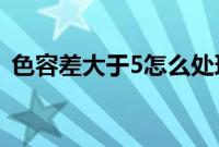 色容差大于5怎么处理（色容差是什么意思）