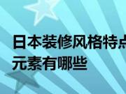 日本装修风格特点有哪些？日式装修风格搭配元素有哪些