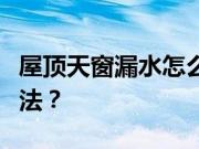 屋顶天窗漏水怎么办？屋顶天窗漏水的解决方法？