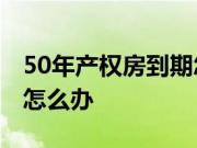 50年产权房到期怎么办?没有房产证产权到期怎么办