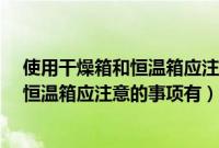 使用干燥箱和恒温箱应注意的事项有哪些?（使用干燥箱和恒温箱应注意的事项有）