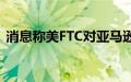 消息称美FTC对亚马逊-Adept交易展开调查