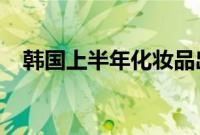 韩国上半年化妆品出口额同比增加18.1%