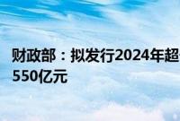 财政部：拟发行2024年超长期特别国债（四期），面值总额550亿元