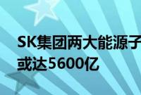 SK集团两大能源子公司决定合并，资产规模或达5600亿