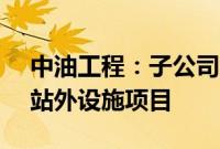 中油工程：子公司中标3.97亿美元东南油田站外设施项目