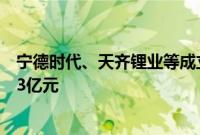 宁德时代、天齐锂业等成立天盛时代新能源公司，注册资本3亿元