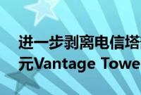 进一步剥离电信塔部门，沃达丰出售14亿美元Vantage Towers股份