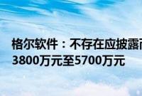 格尔软件：不存在应披露而未披露的重大信息，上半年预亏3800万元至5700万元