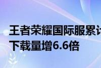 王者荣耀国际服累计注册人数破5000万，6月下载量增6.6倍