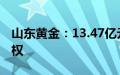 山东黄金：13.47亿元竞得大桥金矿详查探矿权