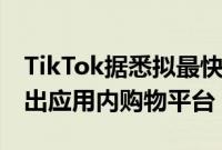 TikTok据悉拟最快10月在西班牙和爱尔兰推出应用内购物平台