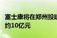 富士康将在郑州投建新事业总部大楼，总投资约10亿元