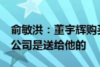 俞敏洪：董宇辉购买与辉同行的钱我已安排，公司是送给他的