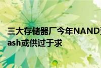 三大存储器厂今年NAND资本支出不增反减，Q3 NAND Flash或供过于求