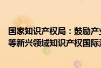 国家知识产权局：鼓励产业界更多参与数字经济、人工智能等新兴领域知识产权国际治理