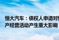 恒大汽车：债权人申请对恒大智能汽车进行破产重整，对生产经营活动产生重大影响