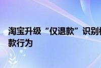 淘宝升级“仅退款”识别模型，将精准识别并拒绝异常仅退款行为