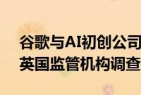 谷歌与AI初创公司Anthropic的合作将受到英国监管机构调查