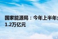 国家能源局：今年上半年全国能源重点项目完成投资额超过1.2万亿元