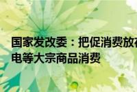 国家发改委：把促消费放在更加突出的位置，促进汽车、家电等大宗商品消费