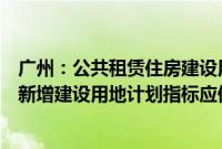 广州：公共租赁住房建设用地纳入土地利用年度计划，所需新增建设用地计划指标应保尽保、实报实销