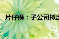 片仔癀：子公司拟出资2亿元参投产业基金