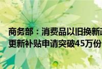 商务部：消费品以旧换新政策效应逐步显现，全国汽车报废更新补贴申请突破45万份