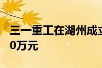 三一重工在湖州成立研究院，注册资本为1000万元