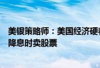 美银策略师：美国经济硬着陆风险上升，建议在美联储首次降息时卖股票