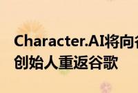 Character.AI将向谷歌提供大模型技术授权，创始人重返谷歌