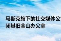 马斯克旗下的社交媒体公司X据悉计划“在未来几周内”关闭其旧金山办公室