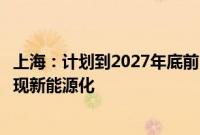 上海：计划到2027年底前，上海市公交车、出租汽车全面实现新能源化