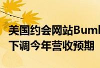 美国约会网站Bumble股价暴跌逾30%，大幅下调今年营收预期