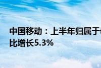 中国移动：上半年归属于母公司股东净利润为802亿元，同比增长5.3%