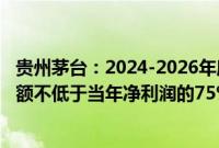 贵州茅台：2024-2026年度，公司每年度分配的现金红利总额不低于当年净利润的75%