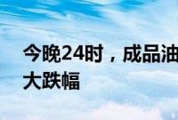 今晚24时，成品油零售限价或创今年以来最大跌幅