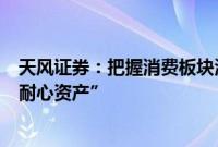 天风证券：把握消费板块波动率阶段放大机会，配置仍是“耐心资产”