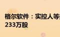 格尔软件：实控人等拟合计减持公司股份不超233万股