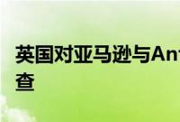 英国对亚马逊与Anthropic的合作启动合并调查