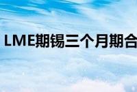 LME期锡三个月期合约上涨至32000美元/吨