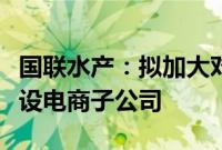 国联水产：拟加大对电商领域投入，增资并新设电商子公司