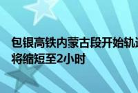 包银高铁内蒙古段开始轨道铺设，通车后包头到银川列车或将缩短至2小时